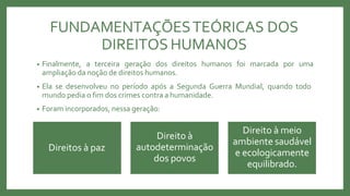 FUNDAMENTAÇÕESTEÓRICAS DOS
DIREITOS HUMANOS
• Finalmente, a terceira geração dos direitos humanos foi marcada por uma
ampliação da noção de direitos humanos.
• Ela se desenvolveu no período após a Segunda Guerra Mundial, quando todo
mundo pedia o fim dos crimes contra a humanidade.
• Foram incorporados, nessa geração:
Direitos à paz
Direito à
autodeterminação
dos povos
Direito à meio
ambiente saudável
e ecologicamente
equilibrado.
 