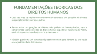 FUNDAMENTAÇÕESTEÓRICAS DOS
DIREITOS HUMANOS
• Cada vez mais se amplia o entendimento de que essas três gerações de direitos
são complementares umas às outras.
• Sendo assim, as gerações de direitos não podem ser hierarquizadas, nem a
compreensão sobre o que são os direitos humanos pode ser fragmentada. Assim,
os direitos nascem quando devem ou podem nascer.
• Nascem quando há um aumento do poder do homem pelo homem, ou cria novas
ameaças à liberdade do indivíduo.
 