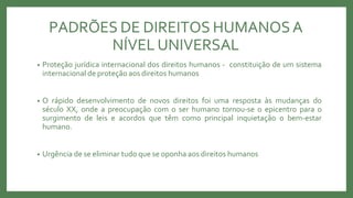 PADRÕES DE DIREITOS HUMANOSA
NÍVEL UNIVERSAL
• Proteção jurídica internacional dos direitos humanos - constituição de um sistema
internacional de proteção aos direitos humanos
• O rápido desenvolvimento de novos direitos foi uma resposta às mudanças do
século XX, onde a preocupação com o ser humano tornou-se o epicentro para o
surgimento de leis e acordos que têm como principal inquietação o bem-estar
humano.
• Urgência de se eliminar tudo que se oponha aos direitos humanos
 