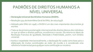 PADRÕES DE DIREITOS HUMANOSA
NÍVEL UNIVERSAL
• Declaração Universal dos Direitos Humanos (DUDH).
• Resolução 1314 daAssembleia Geral daONU, de 10/12/1948.
• Adotada pela ONU em 1948, a DUDH é um dos mais importantes documentos já
escritos.
• Trata-se da primeira proclamação internacional dos direitos básicos dos indivíduos
no que se refere a direitos políticos, econômicos e sociais. Ela retoma os ideais da
Revolução Francesa de igualdade, liberdade e fraternidade, porém, num âmbito
universal.
• Aceita e respeitada internacionalmente, a declaração foi usada como base para a
elaboração de muitas constituições ao redor do mundo e é considerada uma
referência fundamental para qualquer outra certificação ou iniciativa.
 