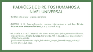 • Soft law x Hard law – sugestão de leitura
• NASSER, S. H. Desenvolvimento, costume internacional e soft law. Direito
Internacional e Desenvolvimento, v.1, p. 201-218, 2005.
• OLIVEIRA, R. S. (B) O papel da soft law na evolução da proteção internacional do
meio ambiente. Âmbito Jurídico, Rio Grande, XIII, n. 80, set 2010. Disponível em:
<http://www.ambito-
juridico.com.br/site/index.php?n_link=revista_artigos_leitura&artigo_id=8163>.
Acesso em: 13 out. 2016.
PADRÕES DE DIREITOS HUMANOSA
NÍVEL UNIVERSAL
 