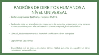 PADRÕES DE DIREITOS HUMANOSA
NÍVEL UNIVERSAL
• DeclaraçãoUniversal dos Direitos Humanos (DUDH).
• Declaração pode ser acatada como a maior prova de que existe um consenso entre os seres
humanos quando a pauta relaciona-se com a promoção e proteção de seus direitos.
• Contudo, todas essas conquistas não foram tão fáceis de serem alcançadas.
• CapitalismoX Socialismos
• Disparidades com os Estados orientais e com as nações que ainda se enquadravam como
colônias dos países ocidentais.
 