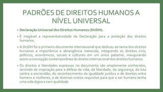 PADRÕES DE DIREITOS HUMANOSA
NÍVEL UNIVERSAL
• Declaração Universal dos Direitos Humanos (DUDH).
• É inegável a representatividade da Declaração para a proteção dos direitos
humanos.
• A DUDH foi o primeiro documento internacional que dedicou ao tema dos direitos
humanos a importância e abrangência merecida, integrando os direitos civis,
políticos, econômicos, sociais e culturais em um único patamar, inaugurando
assim a concepção contemporânea do direito internacional dos direitos humanos.
• Os direitos e liberdades expressos no documento são amplamente conhecidos,
servindo de inspiração para a defesa da vida, da liberdade, da segurança, da luta
contra a escravidão, do reconhecimento da igualdade jurídica e de direitos entre
homens e mulheres, e de diversos outros requisitos para que o ser humano tenha
uma vida digna e com qualidade
 