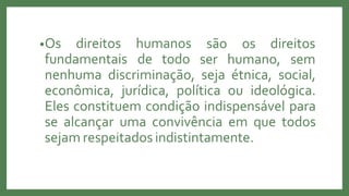 •Os direitos humanos
fundamentais de todo
são os direitos
ser humano, sem
nenhuma discriminação, seja étnica, social,
econômica, jurídica, política ou ideológica.
Eles constituem condição indispensável para
se alcançar uma convivência em que todos
sejam respeitados indistintamente.
 