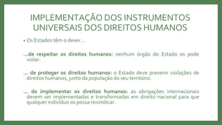 IMPLEMENTAÇÃO DOS INSTRUMENTOS
UNIVERSAIS DOS DIREITOS HUMANOS
• Os Estados têm o dever...
...de respeitar os direitos humanos: nenhum órgão do Estado os pode
violar.
... de proteger os direitos humanos: o Estado deve prevenir violações de
direitos humanos, junto da população do seu território.
... de implementar os direitos humanos: as obrigações internacionais
devem ser implementadas e transformadas em direito nacional para que
qualquer indivíduo os possa reivindicar.
 