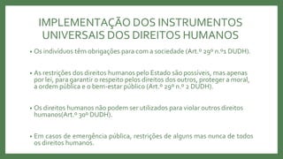 IMPLEMENTAÇÃO DOS INSTRUMENTOS
UNIVERSAIS DOS DIREITOS HUMANOS
• Os indivíduos têm obrigações para com a sociedade (Art.º 29º n.º1 DUDH).
• As restrições dos direitos humanos pelo Estado são possíveis, mas apenas
por lei, para garantir o respeito pelos direitos dos outros, proteger a moral,
a ordem pública e o bem-estar público (Art.º 29º n.º 2 DUDH).
• Os direitos humanos não podem ser utilizados para violar outros direitos
humanos(Art.º 30º DUDH).
• Em casos de emergência pública, restrições de alguns mas nunca de todos
os direitos humanos.
 