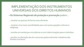 IMPLEMENTAÇÃO DOS INSTRUMENTOS
UNIVERSAIS DOS DIREITOS HUMANOS
• Os Sistemas Regionais de proteção e promoção podem...
... resolver as queixas de forma mais eficiente.
... mostrar uma maior sensibilidade para com preocupações culturais e
religiosas.
... resultar em sentenças vinculativas e com indemnizações para o indivíduo.
...resultar na alteração das leis nacionais potencialmente violadoras dos
direitos humanos.
 
