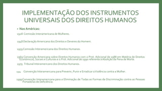 IMPLEMENTAÇÃO DOS INSTRUMENTOS
UNIVERSAIS DOS DIREITOS HUMANOS
• NasAméricas:
1928 Comissão Interamericana de Mulheres.
1948 Declaração Americana dos Direitos e Deveres do Homem.
1959Comissão Interamericana dos Direitos Humanos.
1969 Convenção Americana sobre Direitos Humanos com o Prot. Adicional de 1988 em Matéria de Direitos
Económicos, Sociais e Culturais e o Prot.Adicional de 1990 referente à Abolição da Pena de Morte.
1979 Tribunal Interamericano dos Direitos Humanos.
1994 Convenção Interamericana para Prevenir, Punir e Erradicar aViolência contra a Mulher.
1999Convenção Interamericana para a Eliminação de Todas as Formas de Discriminação contra as Pessoas
Portadoras de Deficiência.
 