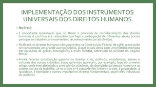 IMPLEMENTAÇÃO DOS INSTRUMENTOS
UNIVERSAIS DOS DIREITOS HUMANOS
• No Brasil:
• É importante reconhecer que no Brasil o processo de reconhecimento dos direitos
humanos é contínuo e é necessário que haja a participação de diferentes atores sociais
para que se trabalhe continuamente o reconhecimento de tais direitos.
• No Brasil, os direitos humanos são garantidos na Constituição Federal de 1988, o que pode
ser considerado um grande avanço jurídico, já que o país conta com uma história marcada
por episódios de graves desrespeitos a esses direitos, sobretudo no período do Regime
Militar.
• Amais recente constituição garante os direitos civis, políticos, econômicos, sociais e
culturais dos nossos cidadãos. Essas garantias aparecem, por exemplo, logo no primeiro
artigo, onde é estabelecido o princípio da cidadania, da dignidade da pessoa humana e os
valores sociais do trabalho. Já no artigo 5º é estabelecido o direito à vida, à privacidade, à
igualdade, à liberdade e outros importantes direitos fundamentais, sejam eles individuais
ou coletivos.
 