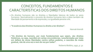 CONCEITOS, FUNDAMENTOS E
CARACTERÍSTICAS DOS DIREITOS HUMANOS
• Os direitos humanos são os direitos e liberdades básicos de todos os seres
humanos. Normalmente o conceito de direitos humanos tem a ideia também de
liberdade de pensamento e de expressão, e a igualdade perante a lei.
• “A essência dos Direitos Humanos é o direito a ter direitos”.
Hannah Arendt
• “Os direitos do homem, por mais fundamentais que sejam, são direitos
históricos, ou seja, nascidos em certas circunstâncias, caracterizadas por lutas
em defesa de novas liberdades contra velhos poderes, e nascidos de modo
gradual, não de uma vez e nem de vez por todas”.
Noberto Bobbio, 1992, p. 32
 