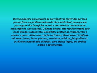 Direito autoral é um conjunto de prerrogativas conferidas por lei à
pessoa física ou jurídica criadora da obra intelectual, para que ela
possa gozar dos benefícios morais e patrimoniais resultantes da
exploração de suas criações. O direito autoral está regulamentado pela
Lei de Direitos Autorais (Lei 9.610/98) e protege as relações entre o
criador e quem utiliza suas criações artísticas, literárias ou científicas,
tais como textos, livros, pinturas, esculturas, músicas, fotografias etc.
Os direitos autorais são divididos, para efeitos legais, em direitos
morais e patrimoniais.
 