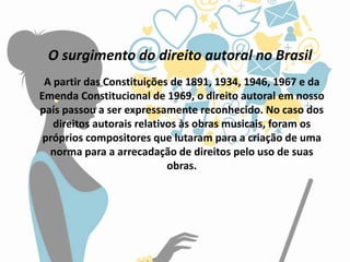 O surgimento do direito autoral no Brasil
A partir das Constituições de 1891, 1934, 1946, 1967 e da
Emenda Constitucional de 1969, o direito autoral em nosso
país passou a ser expressamente reconhecido. No caso dos
direitos autorais relativos às obras musicais, foram os
próprios compositores que lutaram para a criação de uma
norma para a arrecadação de direitos pelo uso de suas
obras.
 