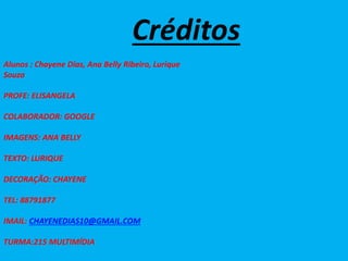 Créditos
Alunos : Chayene Dias, Ana Belly Ribeiro, Lurique
Souza
PROFE: ELISANGELA
COLABORADOR: GOOGLE
IMAGENS: ANA BELLY
TEXTO: LURIQUE
DECORAÇÃO: CHAYENE
TEL: 88791877
IMAIL: CHAYENEDIAS10@GMAIL.COM
TURMA:215 MULTIMÍDIA
 