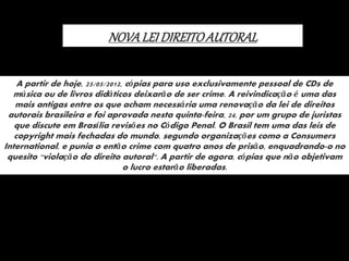 NOVALEI DIREITOAUTORAL
A partir de hoje, 25/05/2012, cópias para uso exclusivamente pessoal de CDs de
música ou de livros didáticos deixarão de ser crime. A reivindicação é uma das
mais antigas entre os que acham necessária uma renovação da lei de direitos
autorais brasileira e foi aprovada nesta quinta-feira, 24, por um grupo de juristas
que discute em Brasília revisões no Código Penal. O Brasil tem uma das leis de
copyright mais fechadas do mundo, segundo organizações como a Consumers
International, e punia o então crime com quatro anos de prisão, enquadrando-o no
quesito "violação do direito autoral". A partir de agora, cópias que não objetivam
o lucro estarão liberadas.
 