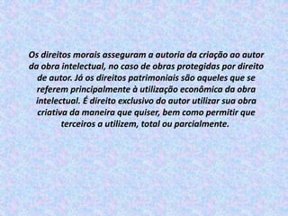 Os direitos morais asseguram a autoria da criação ao autor
da obra intelectual, no caso de obras protegidas por direito
de autor. Já os direitos patrimoniais são aqueles que se
referem principalmente à utilização econômica da obra
intelectual. É direito exclusivo do autor utilizar sua obra
criativa da maneira que quiser, bem como permitir que
terceiros a utilizem, total ou parcialmente.
 
