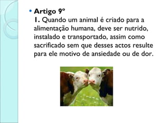 Artigo 9º 1.  Quando um animal é criado para a alimentação humana, deve ser nutrido, instalado e transportado, assim como sacrificado sem que desses actos resulte para ele motivo de ansiedade ou de dor. 