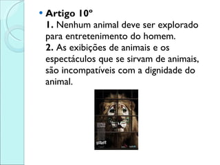 Artigo 10º 1.  Nenhum animal deve ser explorado para entretenimento do homem.  2.  As exibições de animais e os espectáculos que se sirvam de animais, são incompatíveis com a dignidade do animal. 