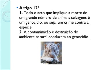 Artigo 12º 1.  Todo o acto que implique a morte de um grande número de animais selvagens é um genocídio, ou seja, um crime contra a espécie.  2.  A contaminação e destruição do ambiente natural conduzem ao genocídio. 