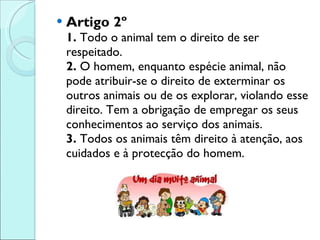 Artigo 2º 1.  Todo o animal tem o direito de ser respeitado.  2.  O homem, enquanto espécie animal, não pode atribuir-se o direito de exterminar os outros animais ou de os explorar, violando esse direito. Tem a obrigação de empregar os seus conhecimentos ao serviço dos animais.  3.  Todos os animais têm direito à atenção, aos cuidados e à protecção do homem. 