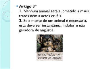 Artigo 3º 1.  Nenhum animal será submetido a maus tratos nem a actos cruéis.  2.  Se a morte de um animal é necessária, esta deve ser instantânea, indolor e não geradora de angústia. 