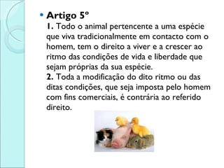 Artigo 5º 1.  Todo o animal pertencente a uma espécie que viva tradicionalmente em contacto com o homem, tem o direito a viver e a crescer ao ritmo das condições de vida e liberdade que sejam próprias da sua espécie.  2.  Toda a modificação do dito ritmo ou das ditas condições, que seja imposta pelo homem com fins comerciais, é contrária ao referido direito. 