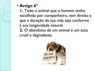 Artigo 6º 1.  Todo o animal que o homem tenha escolhido por companheiro, tem direito a que a duração da sua vida seja conforme à sua longevidade natural.  2.  O abandono de um animal é um acto cruel e degradante. 