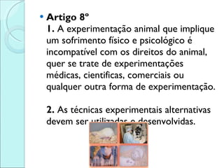 Artigo 8º 1.  A experimentação animal que implique um sofrimento físico e psicológico é incompatível com os direitos do animal, quer se trate de experimentações médicas, cientificas, comerciais ou qualquer outra forma de experimentação.  2.  As técnicas experimentais alternativas devem ser utilizadas e desenvolvidas. 