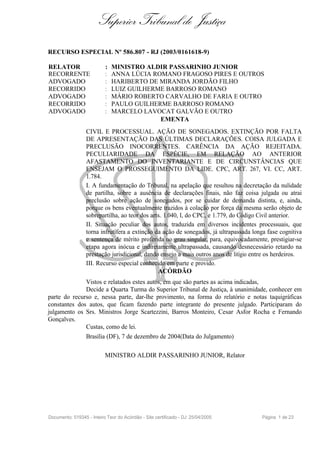 Superior Tribunal de Justiça
RECURSO ESPECIAL Nº 586.807 - RJ (2003/0161618-9)

RELATOR                    :   MINISTRO ALDIR PASSARINHO JUNIOR
RECORRENTE                 :   ANNA LÚCIA ROMANO FRAGOSO PIRES E OUTROS
ADVOGADO                   :   HARIBERTO DE MIRANDA JORDÃO FILHO
RECORRIDO                  :   LUIZ GUILHERME BARROSO ROMANO
ADVOGADO                   :   MÁRIO ROBERTO CARVALHO DE FARIA E OUTRO
RECORRIDO                  :   PAULO GUILHERME BARROSO ROMANO
ADVOGADO                   :   MARCELO LAVOCAT GALVÃO E OUTRO
                                            EMENTA
                  CIVIL E PROCESSUAL. AÇÃO DE SONEGADOS. EXTINÇÃO POR FALTA
                  DE APRESENTAÇÃO DAS ÚLTIMAS DECLARAÇÕES. COISA JULGADA E
                  PRECLUSÃO INOCORRENTES. CARÊNCIA DA AÇÃO REJEITADA.
                  PECULIARIDADE DA ESPÉCIE, EM RELAÇÃO AO ANTERIOR
                  AFASTAMENTO DO INVENTARIANTE E DE CIRCUNSTÂNCIAS QUE
                  ENSEJAM O PROSSEGUIMENTO DA LIDE. CPC, ART. 267, VI. CC, ART.
                  1.784.
                  I. A fundamentação do Tribunal, na apelação que resultou na decretação da nulidade
                  de partilha, sobre a ausência de declarações finais, não faz coisa julgada ou atrai
                  preclusão sobre ação de sonegados, por se cuidar de demanda distinta, e, ainda,
                  porque os bens eventualmente trazidos à colação por força da mesma serão objeto de
                  sobrepartilha, ao teor dos arts. 1.040, I, do CPC, e 1.779, do Código Civil anterior.
                  II. Situação peculiar dos autos, traduzida em diversos incidentes processuais, que
                  torna infrutífera a extinção da ação de sonegados, já ultrapassada longa fase cognitiva
                  e sentença de mérito proferida no grau singular, para, equivocadamente, prestigiar-se
                  etapa agora inócua e indiretamente ultrapassada, causando desnecessário retardo na
                  prestação jurisdicional, dando ensejo a mais outros anos de litígio entre os herdeiros.
                  III. Recurso especial conhecido em parte e provido.
                                                ACÓRDÃO
              Vistos e relatados estes autos, em que são partes as acima indicadas,
              Decide a Quarta Turma do Superior Tribunal de Justiça, à unanimidade, conhecer em
parte do recurso e, nessa parte, dar-lhe provimento, na forma do relatório e notas taquigráficas
constantes dos autos, que ficam fazendo parte integrante do presente julgado. Participaram do
julgamento os Srs. Ministros Jorge Scartezzini, Barros Monteiro, Cesar Asfor Rocha e Fernando
Gonçalves.
              Custas, como de lei.
              Brasília (DF), 7 de dezembro de 2004(Data do Julgamento)

                           MINISTRO ALDIR PASSARINHO JUNIOR, Relator




Documento: 519345 - Inteiro Teor do Acórdão - Site certificado - DJ: 25/04/2005          Página 1 de 23
 