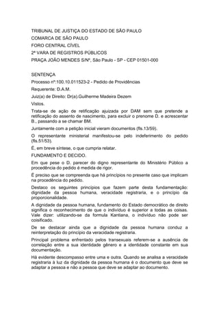 TRIBUNAL DE JUSTIÇA DO ESTADO DE SÃO PAULO
COMARCA DE SÃO PAULO
FORO CENTRAL CÍVEL
2ª VARA DE REGISTROS PÚBLICOS
PRAÇA JOÃO MENDES S/Nº, São Paulo - SP - CEP 01501-000


SENTENÇA
Processo nº:100.10.011523-2 - Pedido de Providências
Requerente: D.A.M.
Juiz(a) de Direito: Dr(a).Guilherme Madeira Dezem
Vistos.
Trata-se de ação de retificação ajuizada por DAM sem que pretende a
retificação do assento de nascimento, para excluir o prenome D. e acrescentar
B., passando a se chamar BM.
Juntamente com a petição inicial vieram documentos (fls.13/59).
O representante ministerial manifestou-se pelo indeferimento do pedido
(fls.51/53).
É, em breve síntese, o que cumpria relatar.
FUNDAMENTO E DECIDO.
Em que pese o D. parecer do digno representante do Ministério Público a
procedência do pedido é medida de rigor.
É preciso que se compreenda que há princípios no presente caso que implicam
na procedência do pedido.
Destaco os seguintes princípios que fazem parte desta fundamentação:
dignidade da pessoa humana, veracidade registraria, e o princípio da
proporcionalidade.
A dignidade da pessoa humana, fundamento do Estado democrático de direito
significa o reconhecimento de que o indivíduo é superior a todas as coisas.
Vale dizer: utilizando-se da formula Kantiana, o indivíduo não pode ser
coisificado.
De se destacar ainda que a dignidade da pessoa humana conduz a
reinterpretação do princípio da veracidade registraria.
Principal problema enfrentado pelos transexuais referem-se a ausência de
correlação entre a sua identidade gênero e a identidade constante em sua
documentação.
Há evidente descompasso entre uma e outra. Quando se analisa a veracidade
registraria à luz da dignidade da pessoa humana é o documento que deve se
adaptar a pessoa e não a pessoa que deve se adaptar ao documento.
 