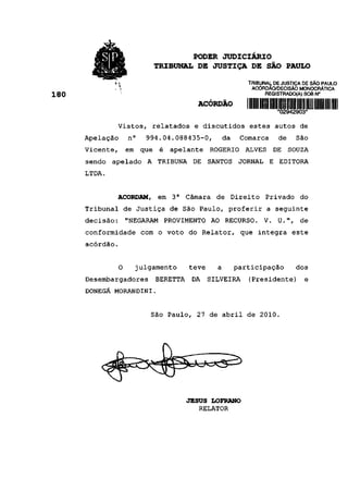 •/SlPi'                          PODER JUDICIÁRIO
                                 TRIBUNAL DE JUSTIÇA DE SÃO PAULO
        >; ?&r«?,
                                                                TRIBUNAL DE JUSTIÇA DE SÃO PAULO
                                                                 ACÓRDÃO/DECISÃO MONOCRÁTICA
                                                                      REGISTRADO(A) SOB N°
180
                                               ACÓRDÃO
                                                                             •02942903*

                 Vistos, relatados e discutidos estes autos de
      Apelação       n°     994.04.088435-0,          da      Comarca        de     São
      Vicente,       em    que    é    apelante    ROGÉRIO     ALVES        DE    SOUZA
      sendo   apelado A          TRIBUNA     DE    SANTOS    JORNAL     E    EDITORA
      LTDA.


               ACORDAM,          em    3a   Câmara   de Direito       Privado        do
      Tribunal de Justiça de São Paulo, proferir a seguinte
      decisão:       "NEGARAM         PROVIMENTO AO RECURSO. V. U.",                 de
      conformidade com o voto do Relator, que integra este
      acórdão.


                 0        julgamento        teve     a      participação            dos
      Desembargadores            BERETTA     DA    SILVEIRA     (Presidente)          e
      DONEGÁ MORANDINI.


                             São Paulo, 27 de abril de 2010.




                                            JESUS LOFRANO
                                               RELATOR
 