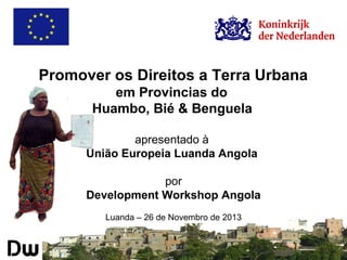 Promover os Direitos a Terra Urbana
em Provincias do
Huambo, Bié & Benguela
apresentado à
União Europeia Luanda Angola
por
Development Workshop Angola
Luanda – 26 de Novembro de 2013

 