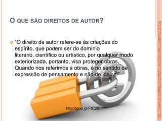 O QUE SÃO DIREITOS DE AUTOR?
 “O direito de autor refere-se às criações do
espírito, que podem ser do domínio
literário, científico ou artístico, por qualquer modo
exteriorizada, portanto, visa proteger obras.
Quando nos referimos a obras, é no sentido de
expressão de pensamento e não de ideias.”
http://www.teachingcopyright.org/handout/copyright-faq
http://goo.gl/FtC28
 