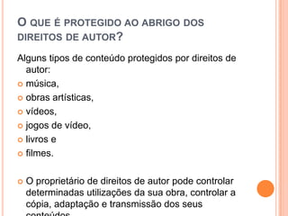 O QUE É PROTEGIDO AO ABRIGO DOS
DIREITOS DE AUTOR?
Alguns tipos de conteúdo protegidos por direitos de
autor:
 música,
 obras artísticas,
 vídeos,
 jogos de vídeo,
 livros e
 filmes.
 O proprietário de direitos de autor pode controlar
determinadas utilizações da sua obra, controlar a
cópia, adaptação e transmissão dos seus
 