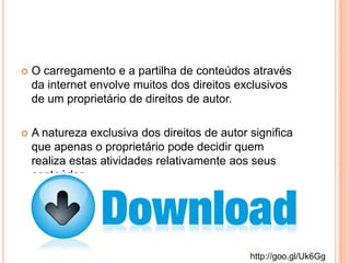  O carregamento e a partilha de conteúdos através
da internet envolve muitos dos direitos exclusivos
de um proprietário de direitos de autor.
 A natureza exclusiva dos direitos de autor significa
que apenas o proprietário pode decidir quem
realiza estas atividades relativamente aos seus
conteúdos.
http://goo.gl/Uk6Gg
 