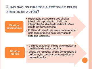 QUAIS SÃO OS DIREITOS A PROTEGER PELOS
DIREITOS DE AUTOR?
• exploração económica dos direitos
(direito de reprodução, direito de
interpretação, direito de radiodifusão e
direito de comunicação.
• O titular do direito de autor pode receber
uma remuneração pela utilização da
obra por terceiros.
Direitos
patrimoniais
• o direito à autoria: direito a reivindicar a
qualidade de autor da obra
• direito ao respeito: direito de oposição à
deformação da obra ou a prejudicar a
honra do autor.
Direitos
morais
 