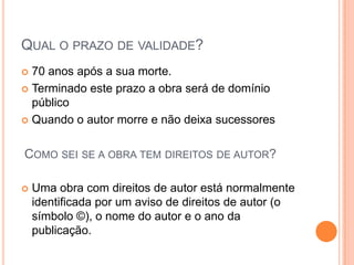 QUAL O PRAZO DE VALIDADE?
 70 anos após a sua morte.
 Terminado este prazo a obra será de domínio
público
 Quando o autor morre e não deixa sucessores
 Uma obra com direitos de autor está normalmente
identificada por um aviso de direitos de autor (o
símbolo ©), o nome do autor e o ano da
publicação.
COMO SEI SE A OBRA TEM DIREITOS DE AUTOR?
 