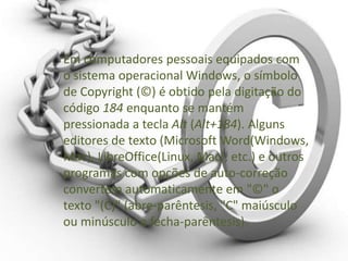 Em computadores pessoais equipados com
o sistema operacional Windows, o símbolo
de Copyright (©) é obtido pela digitação do
código 184 enquanto se mantém
pressionada a tecla Alt (Alt+184). Alguns
editores de texto (Microsoft Word(Windows,
Mac), LibreOffice(Linux, Mac), etc.) e outros
programas com opções de auto-correção
convertem automaticamente em "©" o
texto "(C)" (abre-parêntesis, "C" maiúsculo
ou minúsculo e fecha-parêntesis).
 