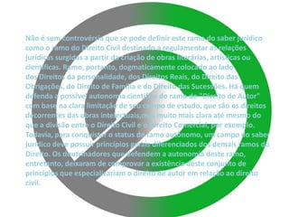 Não é sem controvérsia que se pode definir este ramo do saber jurídico
como o ramo do Direito Civil destinado a regulamentar as relações
jurídicas surgidas a partir da criação de obras literárias, artísticas ou
científicas. Ramo, portanto, dogmaticamente colocado ao lado
dos Direitos da personalidade, dos Direitos Reais, do Direito das
Obrigações, do Direito de Família e do Direito das Sucessões. Há quem
defenda a possível autonomia científica do ramo do "Direito de Autor"
com base na clara limitação de seu campo de estudo, que são os direitos
decorrentes das obras intelectuais,mas muito mais clara até mesmo do
que a divisão entre o Direito Civil e o Direito Comercial, por exemplo.
Todavia, para conquistar o status de ramo autônomo, um campo do saber
jurídico deve possuir princípios gerais diferenciados dos demais ramos do
Direito. Os doutrinadores que defendem a autonomia deste ramo,
entretanto, deixaram de comprovar a existência deste conjunto de
princípios que especializariam o direito de autor em relação ao direito
civil.
 