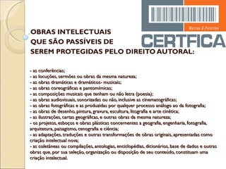 - as conferências; - as locuções, sermões ou obras da mesma natureza; - as obras dramáticas e dramáticos- musicais; - as obras coreográficas e pantomímicas; - as composições musicais que tenham ou não letra (poesia); - as obras audiovisuais, sonorizadas ou não, inclusive as cinematográficas; - as obras fotográficas e as produzidas por qualquer processo análogo ao da fotografia; - as obras de desenho, pintura, gravura, escultura, litografia e arte cinética; - as ilustrações, cartas geográficas, e outras obras da mesma natureza; - os projetos, esboços e obras plásticas concernentes a geografia, engenharia, fotografia, arquitetura, paisagismo, cenografia e ciência; - as adaptações, traduções e outras transformações de obras originais, apresentadas como criação intelectual nova; - as coletâneas ou compilações, antologias, enciclopédias, dicionários, base de dados e outras obras que, por sua seleção, organização ou disposição de seu conteúdo, constituam uma criação intelectual. OBRAS INTELECTUAIS  QUE SÃO PASSÍVEIS DE  SEREM PROTEGIDAS PELO DIREITO AUTORAL: 