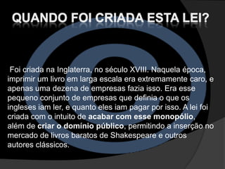 Foi criada na Inglaterra, no século XVIII. Naquela época,
imprimir um livro em larga escala era extremamente caro, e
apenas uma dezena de empresas fazia isso. Era esse
pequeno conjunto de empresas que definia o que os
ingleses iam ler, e quanto eles iam pagar por isso. A lei foi
criada com o intuito de acabar com esse monopólio,
além de criar o domínio público, permitindo a inserção no
mercado de livros baratos de Shakespeare e outros
autores clássicos.
 