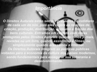 Importância
O Direitos Autorais estão sempre presentes no cotidiano
de cada um de nós, pois eles regem as relações de
criação, produção, distribuição, consumo e fruição dos
bens culturais. Entramos em contato com obras
protegidas pelos Direitos Autorais quando lemos jornais,
revistas ou um livro, quando assistimos a filmes, ou
simplesmente quando acessamos a internet.
Os Direitos Autorais integram as políticas públicas
voltadas para a economia da cultura dos países modernos,
sendo fundamentais para assegurar sua soberania e
desenvolvimento.
 