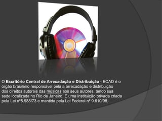 O Escritório Central de Arrecadação e Distribuição - ECAD é o
órgão brasileiro responsável pela a arrecadação e distribuição
dos direitos autorais das músicas aos seus autores, tendo sua
sede localizada no Rio de Janeiro. É uma instituição privada criada
pela Lei nº5.988/73 e mantida pela Lei Federal nº 9.610/98.
 