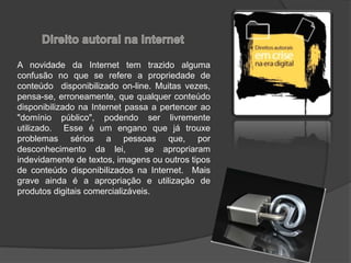A novidade da Internet tem trazido alguma
confusão no que se refere a propriedade de
conteúdo disponibilizado on-line. Muitas vezes,
pensa-se, erroneamente, que qualquer conteúdo
disponibilizado na Internet passa a pertencer ao
"domínio público", podendo ser livremente
utilizado. Esse é um engano que já trouxe
problemas sérios a pessoas que, por
desconhecimento da lei, se apropriaram
indevidamente de textos, imagens ou outros tipos
de conteúdo disponibilizados na Internet. Mais
grave ainda é a apropriação e utilização de
produtos digitais comercializáveis.
 