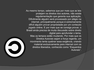 Ao mesmo tempo, sabemos que por mais que as leis
protejam os direitos dos autores, não existe
regulamentação que garanta sua aplicação.
Dificilmente alguém será processado por plágio na
internet, principalmente porque é extremamente
difícil alguém provar propriedade por um conteúdo
jogado online. E por mais que se consiga provar, o
Brasil ainda precisa de muita discussão sobre direito
digital para aprofundar o tema.
Mas os tempos estão mudando. Por mais que os
Direitos Autorais sejam a força regente, um
movimento tenta quebrar essa exigência, criando
material exclusivamente para internet com os
direitos liberados, conhecido como “Esquerdos
Autorais”.
 