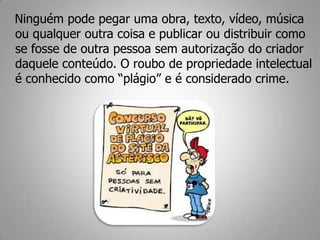 Ninguém pode pegar uma obra, texto, vídeo, música
ou qualquer outra coisa e publicar ou distribuir como
se fosse de outra pessoa sem autorização do criador
daquele conteúdo. O roubo de propriedade intelectual
é conhecido como “plágio” e é considerado crime.
 