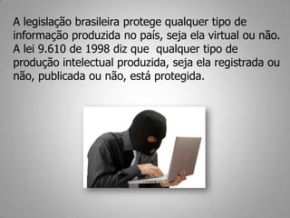 A legislação brasileira protege qualquer tipo de
informação produzida no país, seja ela virtual ou não.
A lei 9.610 de 1998 diz que qualquer tipo de
produção intelectual produzida, seja ela registrada ou
não, publicada ou não, está protegida.
 