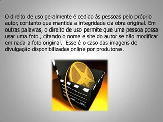O direito de uso geralmente é cedido às pessoas pelo próprio
autor, contanto que mantida a integridade da obra original. Em
outras palavras, o direito de uso permite que uma pessoa possa
usar uma foto , citando o nome e site do autor se não modificar
em nada a foto original. Esse é o caso das imagens de
divulgação disponibilizadas online por produtoras.
 
