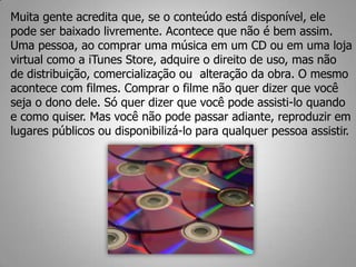 Muita gente acredita que, se o conteúdo está disponível, ele
pode ser baixado livremente. Acontece que não é bem assim.
Uma pessoa, ao comprar uma música em um CD ou em uma loja
virtual como a iTunes Store, adquire o direito de uso, mas não
de distribuição, comercialização ou alteração da obra. O mesmo
acontece com filmes. Comprar o filme não quer dizer que você
seja o dono dele. Só quer dizer que você pode assisti-lo quando
e como quiser. Mas você não pode passar adiante, reproduzir em
lugares públicos ou disponibilizá-lo para qualquer pessoa assistir.
 