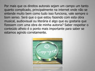 Por mais que os direitos autorais sejam um campo um tanto
quanto complicado, principalmente na internet onde não se
entende muito bem como tudo isso funciona, vale sempre o
bom senso. Será que o que estou fazendo com esta obra
musical, audiovisual ou literária é algo que eu gostaria que
fizessem com uma obra de minha autoria? Saber respeitar o
conteúdo alheio é o ponto mais importante para saber se
estamos agindo corretamente.
 