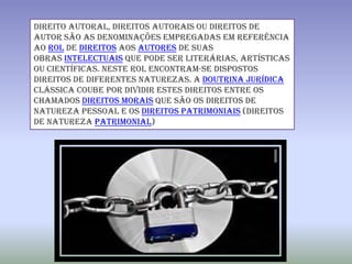 Direito autoral, direitos autorais ou direitos de
autor são as denominações empregadas em referência
ao rol de direitos aos autores de suas
obras intelectuais que pode ser literárias, artísticas
ou científicas. Neste rol encontram-se dispostos
direitos de diferentes naturezas. A doutrina jurídica
clássica coube por dividir estes direitos entre os
chamados direitos morais que são os direitos de
natureza pessoal e os direitos patrimoniais (direitos
de natureza patrimonial)
 